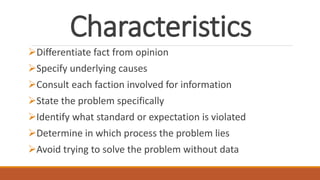 Characteristics
Differentiate fact from opinion
Specify underlying causes
Consult each faction involved for information
State the problem specifically
Identify what standard or expectation is violated
Determine in which process the problem lies
Avoid trying to solve the problem without data
 