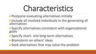 Characteristics
Postpone evaluating alternatives initially
Include all involved individuals in the generating of
alternatives
Specify alternatives consistent with organizational
goals
Specify short- and long-term alternatives
Brainstorm on others' ideas
Seek alternatives that may solve the problem
 
