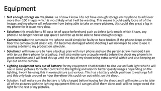 Equipment
• Not enough storage on my phone: as of now I know I do not have enough storage on my phone to add over
more than 100 images which is most likely what I will be wanting. This means I could easily loose all of the
images and my phone will refuse me from being able to take an more pictures, this could also great a lag in
my phone for it to act very slow.
• Solution: this would be to fill up a lot of space beforehand such as delete junk emails which I have, any
photos I no longer need or app space I can free up to be able to have enough storage.
• Camera breaks: the camera in my I phone could simply be faulty or have broken, if the phone drops on the
floor the camera could smash etc. If it becomes damaged whilst shooting I will no longer be able to use it
causing a delay to my production schedule.
• Solution: I will make sure to have a backup plan with my I phone and use the person (crew member) I am
with to use there phone for a backup. I will also make sure a couple weeks before the shoot my phone is in
good condition and I will lead this up until the day of my shoot being extra careful with it and also keeping an
eye out on the camera.
• Lighting equipment runs out of battery: for my equipment I had decided to also use an flash light which I will
use in some pictures for better contrast to the lighting and also for better quality images depending on the
lighting, I wont be using this in every picture just various. This has a battery which you have to recharge full
and this only lasts around an hour therefore this could run out whilst on the shoot.
• Solution: I will make sure the battery is fully charged before leaving for the shoot and I will make sure to take
all of the pictures with the lighting equipment first so I can get all of them done and I will no longer need the
light for the rest of my pictures.
 