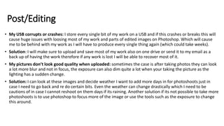 Post/Editing
• My USB corrupts or crashes: I store every single bit of my work on a USB and if this crashes or breaks this will
cause huge issues with loosing most of my work and parts of edited images on Photoshop. Which will cause
me to be behind with my work as I will have to produce every single thing again (which could take weeks).
• Solution: I will make sure to upload and save most of my work also on one drive or send it to my email as a
back up of having the work therefore if any work is lost I will be able to recover most of it.
• My pictures don’t look good quality when uploaded: sometimes the case is after taking photos they can look
a lot more blur and not in focus, the exposure can also dim quite a lot when your taking the picture as the
lighting has a sudden change.
• Solution: I can look at these images and decide weather I want to add more days in for photoshoots just in
case I need to go back and re do certain bits. Even the weather can change drastically which I need to be
cautions of in case I cannot reshoot on them days if its raining. Another solution if its not possible to take more
photoshoots is to use photoshop to focus more of the image or use the tools such as the exposure to change
this around.
 