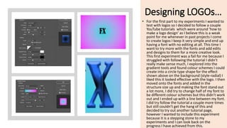 Designing LOGOs…
• For the first part to my experiments I wanted to
test with logos so I decided to follow a couple
YouTube tutorials which were around ‘how to
make a logo design’ as I believe this is a weak
point for me whenever in past projects I come
to create logos I keep it very simple and end up
having a font with no editing at all. This time I
want to try more with the fonts and add edits
and designs to them for a more creative look.
This first experiment was a fail for me because I
struggled with following the tutorial I didn’t
really make sense much, I explored into the
gradient tools and found colour schemes I could
create into a circle type shape for the effect
shown above on the background (style-radial) I
liked this it looked effective with the logo. I then
moved onto the fonts and added in the
structure size up and making the font stand out
a lot more, I did try to change half of my font to
be different colour schemes but this didn’t work
out and I ended up with a line between my font.
I did try follow the tutorial a couple more times
but still couldn’t get the hang of this and
decided to try out another tutorial page,
however I wanted to include this experiment
because it is a stepping stone to my
experiments and I can look back on the
progress I have achieved from this.
 