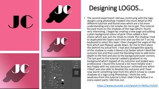 Designing LOGOS…
• The second experiment I did was continuing with the logo
designs using photoshop I looked into more detail on the
different tutorials and found ones which are a lot more
understanding and a bit simpler for me to get. This tutorial
focused more on the shadows of the logo which I found
very interesting, I began by creating a new page and adding
a plain background colour of pink I then added a font
choice which was just my intials.to create this shadow I had
to duplicated the layers each time and use the ctrl T on my
keyboard to select this layer I then changed the angle of the
font which was flipped upside down, for me to then place
this behind my actual font. I had also changed the opacity
of the shadow to make it blend a lot better which I liked the
outcome too and then used the blending tools to add more
depth to the font and also to the background outer corners.
The last part to this tutorial I added a gradient to my
background which topped of my outcome and looked very
professional. I found this tutorial a lot more helpful and I
was happy with my outcome because I achieved one which
I liked I was also able to develop the outcome and I have
now learnt something new from this which is how to create
shadows to a logo using Photoshop. I think the only
weakness from this tutorial is that I didn’t fully follow it in
every aspect parts I did miss out.
https://www.youtube.com/watch?v=NVKju7nZvDI
 
