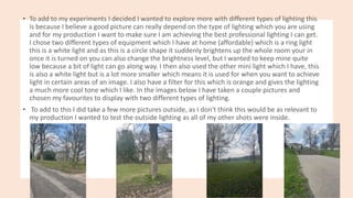 • To add to my experiments I decided I wanted to explore more with different types of lighting this
is because I believe a good picture can really depend on the type of lighting which you are using
and for my production I want to make sure I am achieving the best professional lighting I can get.
I chose two different types of equipment which I have at home (affordable) which is a ring light
this is a white light and as this is a circle shape it suddenly brightens up the whole room your in
once it is turned on you can also change the brightness level, but I wanted to keep mine quite
low because a bit of light can go along way. I then also used the other mini light which I have, this
is also a white light but is a lot more smaller which means it is used for when you want to achieve
light in certain areas of an image. I also have a filter for this which is orange and gives the lighting
a much more cool tone which I like. In the images below I have taken a couple pictures and
chosen my favourites to display with two different types of lighting.
• To add to this I did take a few more pictures outside, as I don't think this would be as relevant to
my production I wanted to test the outside lighting as all of my other shots were inside.
 