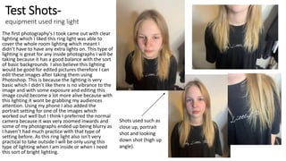 Test Shots-
equipment used ring light
The first photography's I took came out with clear
lighting which I liked this ring light was able to
cover the whole room lighting which meant I
didn’t have to have any extra lights on. This type of
lighting is great for any inside photographs I will be
taking because it has a good balance with the sort
of basic backgrounds I also believe this lighting
would be good for edited pictures therefore I can
edit these images after taking them using
Photoshop. This is because the lighting is very
basic which I didn’t like there is no vibrance to the
image and with some exposure and editing this
image could become a lot more alive because with
this lighting it wont be grabbing my audiences
attention. Using my phone I also added the
portrait setting for one of the images which
worked out well but I think I preferred the normal
camera because it was very zoomed inwards and
some of my photographs ended up being blurry as
I haven’t had much practice with that type of
setting before. As this ring light also isn’t very
practical to take outside I will be only using this
type of lighting when I am inside or when I need
this sort of bright lighting.
Shots used such as
close up, portrait
shot and looking
down shot (high up
angle).
 