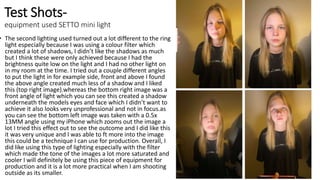 Test Shots-
equipment used SETTO mini light
• The second lighting used turned out a lot different to the ring
light especially because I was using a colour filter which
created a lot of shadows, I didn’t like the shadows as much
but I think these were only achieved because I had the
brightness quite low on the light and I had no other light on
in my room at the time. I tried out a couple different angles
to put the light in for example side, front and above I found
the above angle created much less of a shadow and I liked
this (top right image).whereas the bottom right image was a
front angle of light which you can see this created a shadow
underneath the models eyes and face which I didn’t want to
achieve it also looks very unprofessional and not in focus.as
you can see the bottom left image was taken with a 0.5x
13MM angle using my iPhone which zooms out the image a
lot I tried this effect out to see the outcome and I did like this
it was very unique and I was able to ft more into the image
this could be a technique I can use for production. Overall, I
did like using this type of lighting especially with the filter
which made the tone of the images a lot more saturated and
cooler I will definitely be using this piece of equipment for
production and it is a lot more practical when I am shooting
outside as its smaller.
 