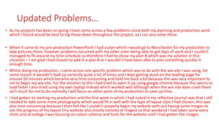 Updated Problems…
• As my projects has been on-going I have come across a few problems since both my planning and production work
which I found would be best to log these down throughout the project, so I can also solve these.
• When it came to my pre-production PowerPoint I had a plan which I would go to Manchester for my production to
take pictures there, however problems occurred with my older sister being able to get days of work and I couldn’t
managed to fit around my time schedule so therefore I had to chose my plan B which was my solution in this
situation – I am glad I had chosen to add in a plan B or I wouldn’t have been able to plan something quickly in
enough time.
• Whilst doing my production, I came across one specific problem which was to do with the wix site I was using, for
some reason it wouldn’t load up correctly quite a lot of times and I kept getting stuck on the loading page for
around 10 minutes which became very time consuming and held me back a bit because this was very important to
me to begin my wix site. For the solution to this I had tried to open it up using google chrome because this seems to
load faster I also tried using my own laptop instead which worked well although when the wix site does crash there
isn’t much for me to do normally I will focus on other parts of my production to save up time.
• I had gotten to starting my production and the first week in which I had noted in my reflective journal was that I still
needed to take some more photography which would fit in well with the type of layout style I had chosen, this was
also time consuming because I then felt like I couldn’t properly begin my website with out having some images to
see the progress of my layout (my website also mostly consists of mages) so that weekend I had taken some extra
shots and at college I was focusing on colour scheme and fonts for the website until I had gotten the images.
 