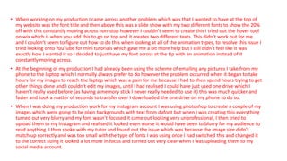 • When working on my production I came across another problem which was that I wanted to have at the top of
my website was the font title and then above this was a slide show with my two different fonts to show the 20%
off with this constantly moving across non-stop however I couldn’t seem to create this I tried out the hover tool
on wix which is when you add this to go on top and it creates two different texts. This didn’t work out for me
and I couldn’t seem to figure out how to do this when looking at all of the animation types, to resolve this issue I
tried looking onto YouTube for mini tutorials which gave me a bit more help but I still didn’t feel like it was
exactly how I wanted it so I decided to just have my font across at the tip with an animation instead of it
constantly moving across.
• At the beginning of my production I had already been using the scheme of emailing any pictures I take from my
phone to the laptop which I normally always prefer to do however the problem occurred when it began to take
hours for my images to reach the laptop which was a pain for me because I had to then spend hours trying to get
other things done and I couldn’t edit my images, until I had realised I could have just used one drive which I
haven’t really used before (as having a memory stick I never really needed to use it) this was much quicker and
faster and took a matter of seconds to transfer over I downloaded the one drive on my phone to do so.
• When I was doing my production work for my Instagram account I was using photoshop to create a couple of my
images which were going to be plain backgrounds with text from dafont but when I was creating this everything
turned out very blurry and my font wasn’t focused it came out looking very unprofessional, I then tried to
upload them to my Instagram and realised it looked even worse it would have been to blurry for my audience to
read anything. I then spoke with my tutor and found out the issue which was because the image size didn’t
match up correctly and was too small with the type of fonts I was using once I had switched this and changed it
to the correct sizing it looked a lot more in focus and turned out very clear when I was uploading them to my
social media account.
 