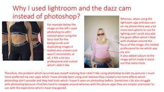 Why I used lightroom and the dazz cam
instead of photoshop?
For example below the
image on the left I used
photoshop to edit I
noticed when using the
lasso tool for the
backgrounds and
duplicating images it
looked very uneven and
wasn’t minimalistic at
all, it felt a lot less
professional and rushed
which I didn’t like.
Whereas, when using the
lightroom app and dazz cam
on my phone there was a lot
more tool options to use for
lighting and I could also add
the grain affect which I liked
with shadows around the
focus of the image, this looked
professional to me which was
my aim.
It also added colours to the
image which made it stand
out that extra more.
Therefore, the problem which occurred was myself realizing that I didn’t like using photoshop to edit my pictures I much
more preferred my own apps which I have already been using and I believe they created a lot more effects which
photoshop don’t provide and they had tools which I haven’t seen on photoshop before. Sometimes I do also struggle
with photoshop because I find bits hard to navigate around whereas with the phone apps they are simpler and easier to
use with the experience which I have now gained.
 