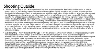 Shooting Outside:
• I believe the weather in the UK changes drastically, that is why I have to be weary with this situation as a lot of
issues can occur such as lighting problems this is because when filming outside it is a lot more brighter and you
don’t get the full exposure focus of an image as you would in much lower lighting inside, as when you take pictures
outside you are more likely to not use other props such as a ring light whereas inside you would. Another main
issue for me all depends down to the weather on the shooting days as if it is raining typically I would not want to
film on this day the lighting would be gloomy and the images would be ruined also with camera/phone equipment
could cause issues with the rain. I will be including a mix of indoor and outdoor images in my product because I
want this to be creative and not just similar backgrounds throughout. With outside images things such as locations
can be an issue for me because taking pictures in a city/town can really depend on the sort of place you are stood
at etc. near buildings or over a shadow creates less wind exposure for my image. As wind can cause issues for the
turn out of the images such as hair ruining and not accurate shot types being used from the distraction of who is
taking the images.
• Outside lighting – really depends on the type of day it is or season which really affects an image especially which I
have noticed myself with images of models when it is extremely bright or sunny outside the image will
automatically create an under shadow on the persons eye and under eye which is hard to resolve when editing the
image. This makes it look unprofessional and hard for an audience to look into the image and model.it also
depends on the type of angle you place the camera in facing the sun, or not can drastically change the images
outcome this is something I would like to understand more and try out in my experiments. I think filming
throughout the day would be the worst time for a good lighting outcome as the lighting is more likely to change in
this time schedule, whereas morning and late evening lighting is more when the sun is set (golden hour) which
doesn’t take over an images outcome rather than throughout the day would.
 