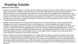 Shooting Outside:
Solutions For These Issues-
• Weather- for now the weather is currently, extreme windiness and also a lot of rain which is likely to continue once I
begin my production. Therefore I need to make sure I have a plan beforehand for example daily checking the
weather forecast up to the production days I will need. It is also a good idea to always have a backup plan in case I
have to cancel because of the weather conditions. As I will be spending a couple of hours per shoot in these outside
locations I could have issues of people becoming cold especially my model etc. as I wont want to include images
with big coats on therefore I will advise the people I am with to make sure they bring one (just in case) or a couple
of layers to keep them comfortable.
• Lighting- I will think to film at more times which range from the morning and later on in the evening instead of
throughout the day this is because the issue is the ‘day lighting’ is a lot more brighter and creates a lot more
shadows to the images, whereas if I film later in the evening I have more exposure of being able to use things such
as flash or a light for the extra bit of lighting which I prefer for this type of photography.(soft lighting) is more so
what I am aiming to achieve. For lighting throughout the day I will be spending a lot of time in the sun and if the sun
drastically changes this will cause my images to not turn out as good I feel I can begin to use other props which
create reflections- like boards or cards which could help.
• People- Things like this can be people getting in the images which I am taking as I will be in locations which are in
the city ( a busy atmosphere) as any people may not want to be in these photographs so I have to be very careful
with this. Therefore to prevent this from happening I will make sure to pick locations which are suitable for pictures
being taken maybe less crowded areas so I can concentrate on the image with no background noise to distract me
etc. I could also go to these cities at the less busier times like not going in rush hour or weekends when it becomes a
lot busier.
 
