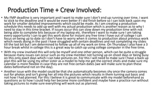 Production Time + Crew Involved:
• My FMP deadline is very important and I want to make sure I don’t end up running over time, I want
to stick to the deadline and it would be even better if I did finish before so I can look back upon my
work for smaller detailed improvements which could be made. As I am creating a production
schedule this needs to add up well with my actual production which is another reason as to why I
need to stay in this time bracket. If issues occur this can slow down my production time with not
being able to complete bits because of my laptop etc. therefore I want to make sure I am taking
every opportunity I can to get this work done for instant any free time I have out of college I can
focus on being up to date so I don’t have to worry when it comes to production about previous work
which needs doing.in the past I have struggled with certain deadlines and not completing my slides
till the last bit but I am determined to follow up all of my work on time. On Thursdays I also have a 3
hour break whilst in college this is a great way to catch up using college computer in the free time.
• With my crew involved this will only be myself and one other person, which can be quite a struggle
because many issues can occur such as my crew member not turning up on shoot days or being busy
on this only exact days which I can take pictures on. For this I will need to make sure I have a back up
plan this will be using my other sister as a model to help me get the correct shots and make sure my
calendar is more flexible in case they are not free certain dates (we will make sure to plan these
dates beforehand not on the day).
• Another issue with the model could be that she automatically becomes shy once the camera comes
out for photos and isn’t giving her all into the pictures which results in them turning out basic and
not how I had planned. For this I believe it is great to communicate with my model beforehand as
questions as to how I could help her become more confident and maybe have a practice run without
taking pictures to make sure everything will work out as planned.
 