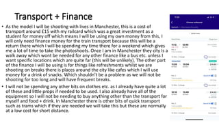Transport + Finance
• As the model I will be shooting with lives in Manchester, this is a cost of
transport around £15 with my railcard which was a great investment as a
student for money off which means I will be using my own money from this, I
will only need finance money for the train transport because this will be a
return there which I will be spending my time there for a weekend which gives
me a lot of time to take the photoshoots. Once I am in Manchester they city Is a
walk away which wont be needed for any other finance like a bus etc. unless I
want specific locations which are quite far (this will be unlikely). The other part
of the finance I will be using is for things like refreshments whilst we are
shooting on breaks there is places around the city like cafes which I will use
money for a drink of snacks. Which shouldn’t be a problem as we will not be
shooting for too long and will have frequent breaks.
• I will not be spending any other bits on clothes etc. as I already have quite a lot
of these and little props if needed to be used. I also already have all of the
equipment so I will not be needing to buy anything other than the transport for
myself and food + drink. In Manchester there is other bits of quick transport
such as trams which if they are needed we will take this but these are normally
at a low cost for short distance.
 