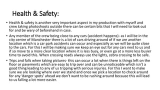 Health & Safety:
• Health & safety is another very important aspect in my production with myself and
crew taking photoshoots outside there can be certain bits that I will need to look out
for and be wary of beforehand in case.
• Any member of the crew being close to any cars (accident happens)- as I will be in the
city centre of Manchester there is a lot of cars driving around of if we are another
location which is a car park accidents can occur and especially as we will be quite close
to the cars. For this I will be making sure we keep an eye out for any cars next to us and
if so move to a more clear location where it is less busy, or even go at a more less busier
time to avoid this. When crossing roads always use the lights, zebra crossing to be safe.
• Trips and falls when taking pictures- this can occur a lot when there is things left on the
floor or pavements which are easy to trip over and can be unnoticeable which isn’t a
good thing leading to any of us tripping with serious injuries. For this I want to make
sure we are looking where ever we stand and once we pick a location to check around
for any ‘danger spots’ ahead we don’t want to be rushing around because this will lead
to us falling a lot more easier.
 