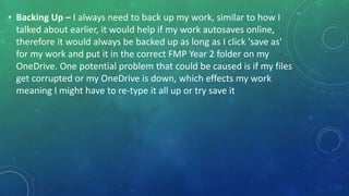 • Backing Up – I always need to back up my work, similar to how I
talked about earlier, it would help if my work autosaves online,
therefore it would always be backed up as long as I click 'save as'
for my work and put it in the correct FMP Year 2 folder on my
OneDrive. One potential problem that could be caused is if my files
get corrupted or my OneDrive is down, which effects my work
meaning I might have to re-type it all up or try save it
 