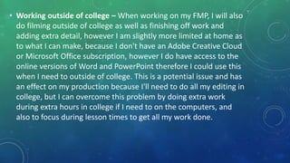 • Working outside of college – When working on my FMP, I will also
do filming outside of college as well as finishing off work and
adding extra detail, however I am slightly more limited at home as
to what I can make, because I don't have an Adobe Creative Cloud
or Microsoft Office subscription, however I do have access to the
online versions of Word and PowerPoint therefore I could use this
when I need to outside of college. This is a potential issue and has
an effect on my production because I'll need to do all my editing in
college, but I can overcome this problem by doing extra work
during extra hours in college if I need to on the computers, and
also to focus during lesson times to get all my work done.
 