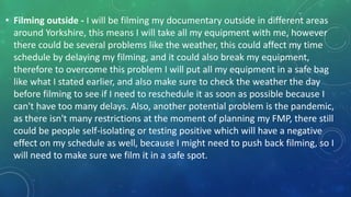 • Filming outside - I will be filming my documentary outside in different areas
around Yorkshire, this means I will take all my equipment with me, however
there could be several problems like the weather, this could affect my time
schedule by delaying my filming, and it could also break my equipment,
therefore to overcome this problem I will put all my equipment in a safe bag
like what I stated earlier, and also make sure to check the weather the day
before filming to see if I need to reschedule it as soon as possible because I
can't have too many delays. Also, another potential problem is the pandemic,
as there isn't many restrictions at the moment of planning my FMP, there still
could be people self-isolating or testing positive which will have a negative
effect on my schedule as well, because I might need to push back filming, so I
will need to make sure we film it in a safe spot.
 