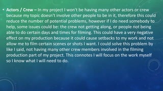 • Actors / Crew – In my project I won't be having many other actors or crew
because my topic doesn't involve other people to be in it, therefore this could
reduce the number of potential problems, however if I do need somebody to
help, some issues could be: the crew not getting along, or people not being
able to do certain days and times for filming. This could have a very negative
effect on my production because it could cause setbacks to my work and not
allow me to film certain scenes or shots I want. I could solve this problem by
like I said, not having many other crew members involved in the filming
production part of my project. This connotes I will focus on the work myself
so I know what I will need to do.
 