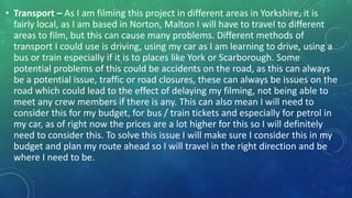 • Transport – As I am filming this project in different areas in Yorkshire, it is
fairly local, as I am based in Norton, Malton I will have to travel to different
areas to film, but this can cause many problems. Different methods of
transport I could use is driving, using my car as I am learning to drive, using a
bus or train especially if it is to places like York or Scarborough. Some
potential problems of this could be accidents on the road, as this can always
be a potential issue, traffic or road closures, these can always be issues on the
road which could lead to the effect of delaying my filming, not being able to
meet any crew members if there is any. This can also mean I will need to
consider this for my budget, for bus / train tickets and especially for petrol in
my car, as of right now the prices are a lot higher for this so I will definitely
need to consider this. To solve this issue I will make sure I consider this in my
budget and plan my route ahead so I will travel in the right direction and be
where I need to be.
 