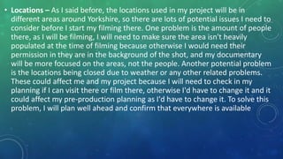 • Locations – As I said before, the locations used in my project will be in
different areas around Yorkshire, so there are lots of potential issues I need to
consider before I start my filming there. One problem is the amount of people
there, as I will be filming, I will need to make sure the area isn't heavily
populated at the time of filming because otherwise I would need their
permission in they are in the background of the shot, and my documentary
will be more focused on the areas, not the people. Another potential problem
is the locations being closed due to weather or any other related problems.
These could affect me and my project because I will need to check in my
planning if I can visit there or film there, otherwise I'd have to change it and it
could affect my pre-production planning as I'd have to change it. To solve this
problem, I will plan well ahead and confirm that everywhere is available
 