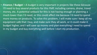 • Finance / Budget – A budget is very important in projects like these because
I'll need to buy several products for this FMP, including camera, drone, travel
money, etc. A potential setback for this is not having enough or planning a
much lower than I'd need, or this could affect me because I'd need to spend
more money on products. To solve this problem, I will make sure I keep all my
equipment safe that I buy, and make sure they all work, or it could make it
budget higher, and I will save up money and plan everything I need to spend
in my budget and buy everything well before I start my production.
 