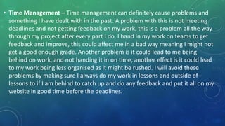 • Time Management – Time management can definitely cause problems and
something I have dealt with in the past. A problem with this is not meeting
deadlines and not getting feedback on my work, this is a problem all the way
through my project after every part I do, I hand in my work on teams to get
feedback and improve, this could affect me in a bad way meaning I might not
get a good enough grade. Another problem is it could lead to me being
behind on work, and not handing it in on time, another effect is it could lead
to my work being less organised as it might be rushed. I will avoid these
problems by making sure I always do my work in lessons and outside of
lessons to if I am behind to catch up and do any feedback and put it all on my
website in good time before the deadlines.
 