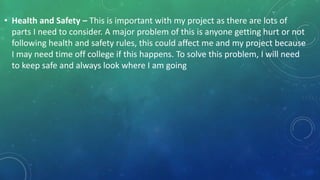 • Health and Safety – This is important with my project as there are lots of
parts I need to consider. A major problem of this is anyone getting hurt or not
following health and safety rules, this could affect me and my project because
I may need time off college if this happens. To solve this problem, I will need
to keep safe and always look where I am going
 
