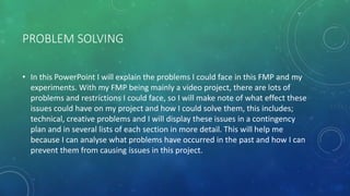 PROBLEM SOLVING
• In this PowerPoint I will explain the problems I could face in this FMP and my
experiments. With my FMP being mainly a video project, there are lots of
problems and restrictions I could face, so I will make note of what effect these
issues could have on my project and how I could solve them, this includes;
technical, creative problems and I will display these issues in a contingency
plan and in several lists of each section in more detail. This will help me
because I can analyse what problems have occurred in the past and how I can
prevent them from causing issues in this project.
 