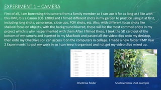EXPERIMENT 1 – CAMERA
First of all, I am borrowing this camera from a family member so I can use it for as long as I like with
this FMP, it is a Canon EOS 1200d and I filmed different shots in my garden to practice using it at first,
including long shots, panoramas, close ups, POV shots, etc. Also, with different focus shots like
shallow focus on objects, with the background blurred, these will be the most common shots in my
project which is why I experimented with them After I filmed these, I took the SD card out of the
bottom of my camera and inserted in my MacBook and pasted all the video clips onto my desktop,
then onto my OneDrive so I can access it on the computers in college. I made a new folder 'FMP Year
2 Experiments' to put my work in so I can keep it organised and not get my video clips mixed up.
OneDrive folder Shallow focus shot example
 