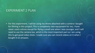 EXPERIMENT 2 PLAN
• For this experiment, I will be using my drone attached with a camera I bought
for filming in this project. This is completely new equipment for me, I have
never used a drone except for flying a small one when I was younger, and I will
need to use the camera too, which is the most important part as I am using
this to get good video shots. I made sure you can record videos on it when I
bought it on amazon.
 