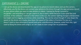EXPERIMENT 2 – DRONE
• I set up this drone and downloaded the app on my phone to record videos and use the camera
effectively, you fly the drone and connect your phone to the drone through the app and press record
on your phone when you want to take photos or videos. I started by flying it around in
my garden and recording so I can get used to it, but it took a while because it was quite fast and
sensitive. A few setbacks I realised is that when in the sun, the camera lighting changes and becomes
too bright and it is lagging sometimes while recording. This can be solved though if I slow down the
speed on the drone and maybe slow down the speed of the video in Premiere Pro too so it
doesn’t look as slow otherwise it would look quite unprofessional. However, aside from this, I got
used to flying the drone and using it, so I am ready to start using it for my production.
 