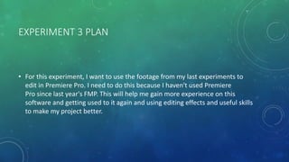 EXPERIMENT 3 PLAN
• For this experiment, I want to use the footage from my last experiments to
edit in Premiere Pro. I need to do this because I haven't used Premiere
Pro since last year's FMP. This will help me gain more experience on this
software and getting used to it again and using editing effects and useful skills
to make my project better.
 