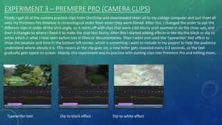 EXPERIMENT 3 – PREMIERE PRO (CAMERA CLIPS)
Firstly, I got all of the camera practice clips from OneDrive and downloaded them all to my college computer and put them all
onto my Premiere Pro timeline in chronological order from when they were filmed. After this, I changed the order to put the
different clips in order of the shot angle, so it starts off with clips that were a bit blurry until zoomed in on the close ups, and
then it changes to where I fixed it to make the shot less blurry. After this I started adding effects in like dip the black or dip to
white which is what I have seen before lots in films or documentaries. Then I went and used the 'typewriter' text effect to
show the location and time in the bottom left corner, which is something I want to include in my project to help the audience
understand where abouts it is. This means as the clip goes on, a new letter gets revealed every 0.2 seconds, so the text
gradually gets typed on screen. Mainly, this experiment was to practice with putting clips into Premiere Pro and editing them.
Typewriter text Dip to black effect Dip to white effect
 