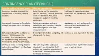 CONTINGENCY PLAN (TECHNICAL)
Potential problem that could happen Effect on my production How I will control it
Equipment breaking, this could be
from weather or breaking them by
accident.
Delay filming and the production
process, meaning I could be behind on
work and deadlines. Also, could
increase my budget if I need new
equipment.
I will keep all my equipment safe
especially if it is bad weather and use it
correctly.
Losing work, this could be from losing
storage, corrupted files or not saving.
Retyping my work up again and
delaying my work meaning I could be
behind taking focus away from
my current work.
Always save my work and use online
version of Word and PowerPoint
because it autosaves.
Software crashing, this could also be
internet / Wi-Fi issues on the
computers. This is software that I need
for my FMP including, Photoshop,
Premiere Pro, Word, PowerPoint etc.
Delaying my production and getting rid
of any work I've done.
Continue to save my work all the time.
Working at home and being absent in
college, this could be if I get ill or have
too self-isolate.
The work may not be up to usual
standard if I am doing while ill off
college, and especially because I don't
have Adobe Creative Cloud at home, so
I will need alternatives.
Save my work on my OneDrive incase I
need to work at home.
 