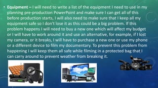 • Equipment – I will need to write a list of the equipment I need to use in my
planning pre-production PowerPoint and make sure I can get all of this
before production starts, I will also need to make sure that I keep all my
equipment safe so I don't lose it as this could be a big problem. If this
problem happens I will need to buy a new one which will affect my budget
or I will have to work around it and use an alternative, for example, if I lost
my camera, or it breaks, I will have to purchase a new one or use my phone
or a different device to film my documentary. To prevent this problem from
happening I will keep them all safe while filming in a protected bag that I
can carry around to prevent weather from breaking it.
 