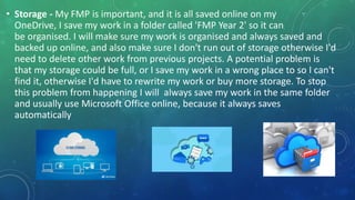 • Storage - My FMP is important, and it is all saved online on my
OneDrive, I save my work in a folder called 'FMP Year 2' so it can
be organised. I will make sure my work is organised and always saved and
backed up online, and also make sure I don't run out of storage otherwise I'd
need to delete other work from previous projects. A potential problem is
that my storage could be full, or I save my work in a wrong place to so I can't
find it, otherwise I'd have to rewrite my work or buy more storage. To stop
this problem from happening I will always save my work in the same folder
and usually use Microsoft Office online, because it always saves
automatically
 
