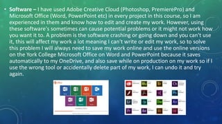 • Software – I have used Adobe Creative Cloud (Photoshop, PremierePro) and
Microsoft Office (Word, PowerPoint etc) in every project in this course, so I am
experienced in them and know how to edit and create my work. However, using
these software's sometimes can cause potential problems or it might not work how
you want it to. A problem is the software crashing or going down and you can't use
it, this will affect my work a lot meaning I can't write or edit my work, so to solve
this problem I will always need to save my work online and use the online versions
on the York College Microsoft Office on Word and PowerPoint because it saves
automatically to my OneDrive, and also save while on production on my work so if I
use the wrong tool or accidentally delete part of my work, I can undo it and try
again.
 