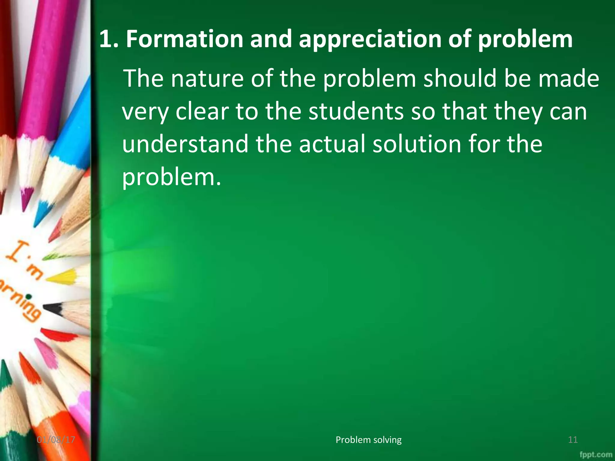 1. Formation and appreciation of problem
The nature of the problem should be made
very clear to the students so that they can
understand the actual solution for the
problem.
01/08/17 Problem solving 11
 