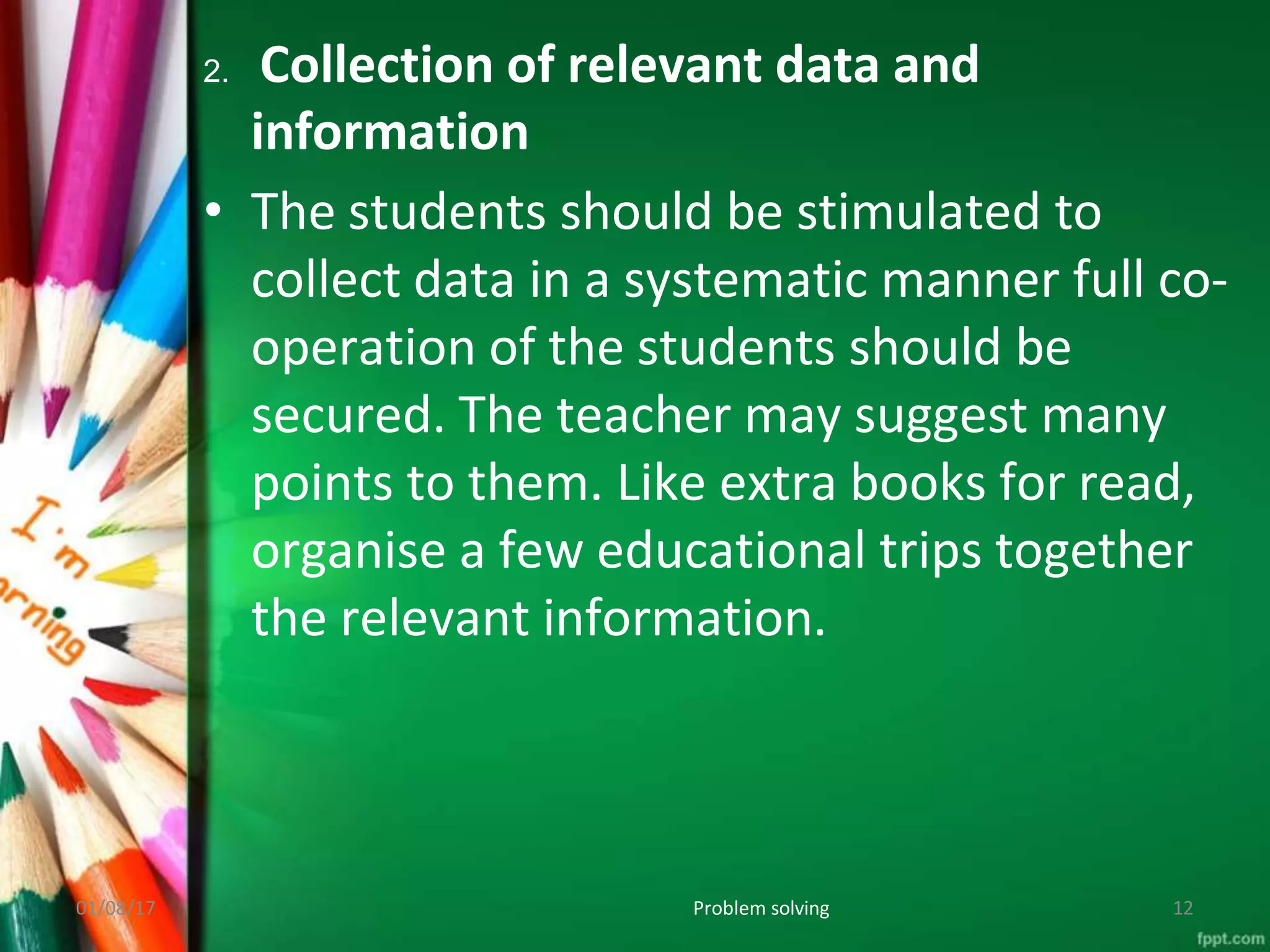 2. Collection of relevant data and
information
• The students should be stimulated to
collect data in a systematic manner full co-
operation of the students should be
secured. The teacher may suggest many
points to them. Like extra books for read,
organise a few educational trips together
the relevant information.
01/08/17 Problem solving 12
 