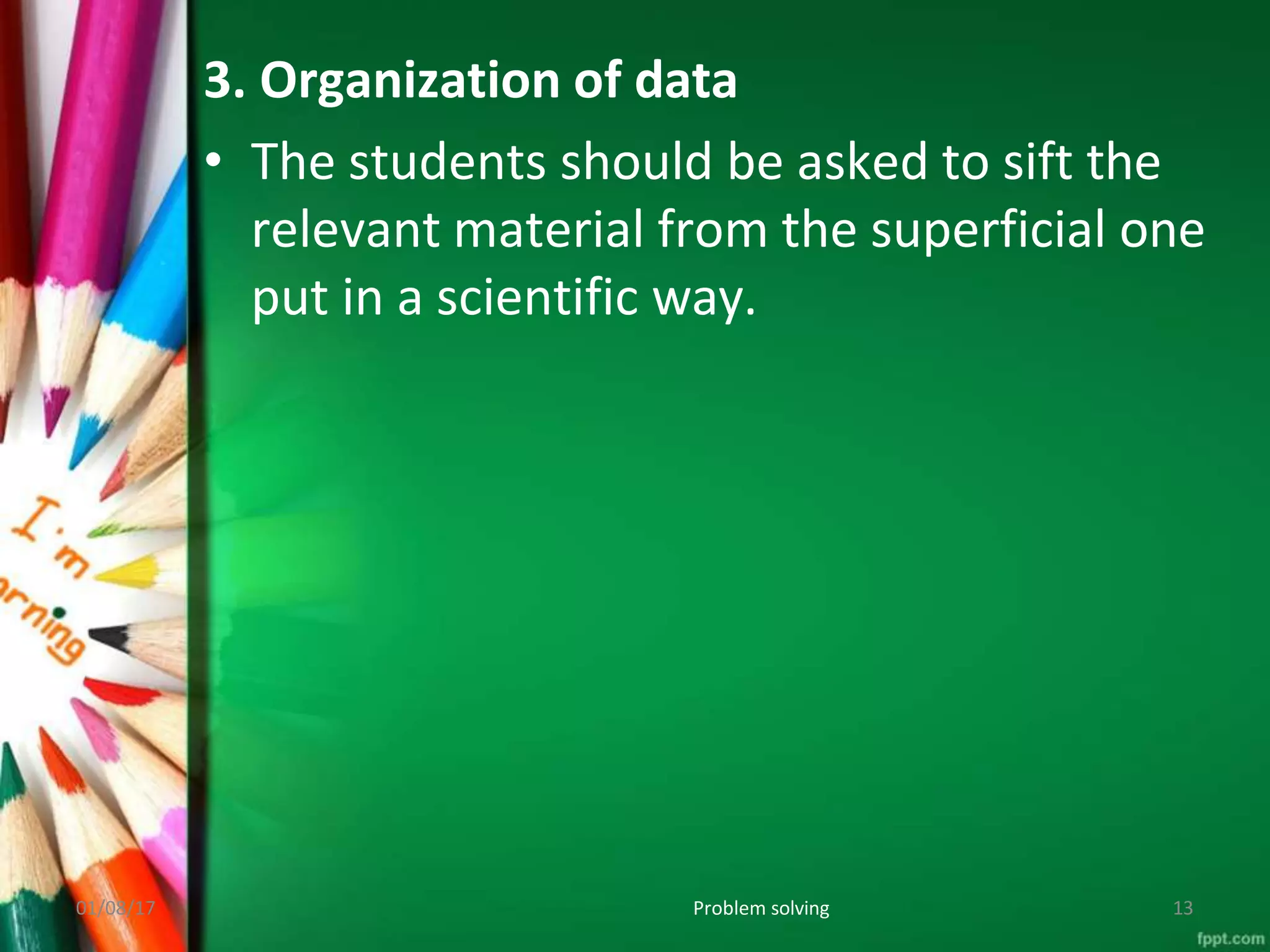 3. Organization of data
• The students should be asked to sift the
relevant material from the superficial one
put in a scientific way.
01/08/17 Problem solving 13
 