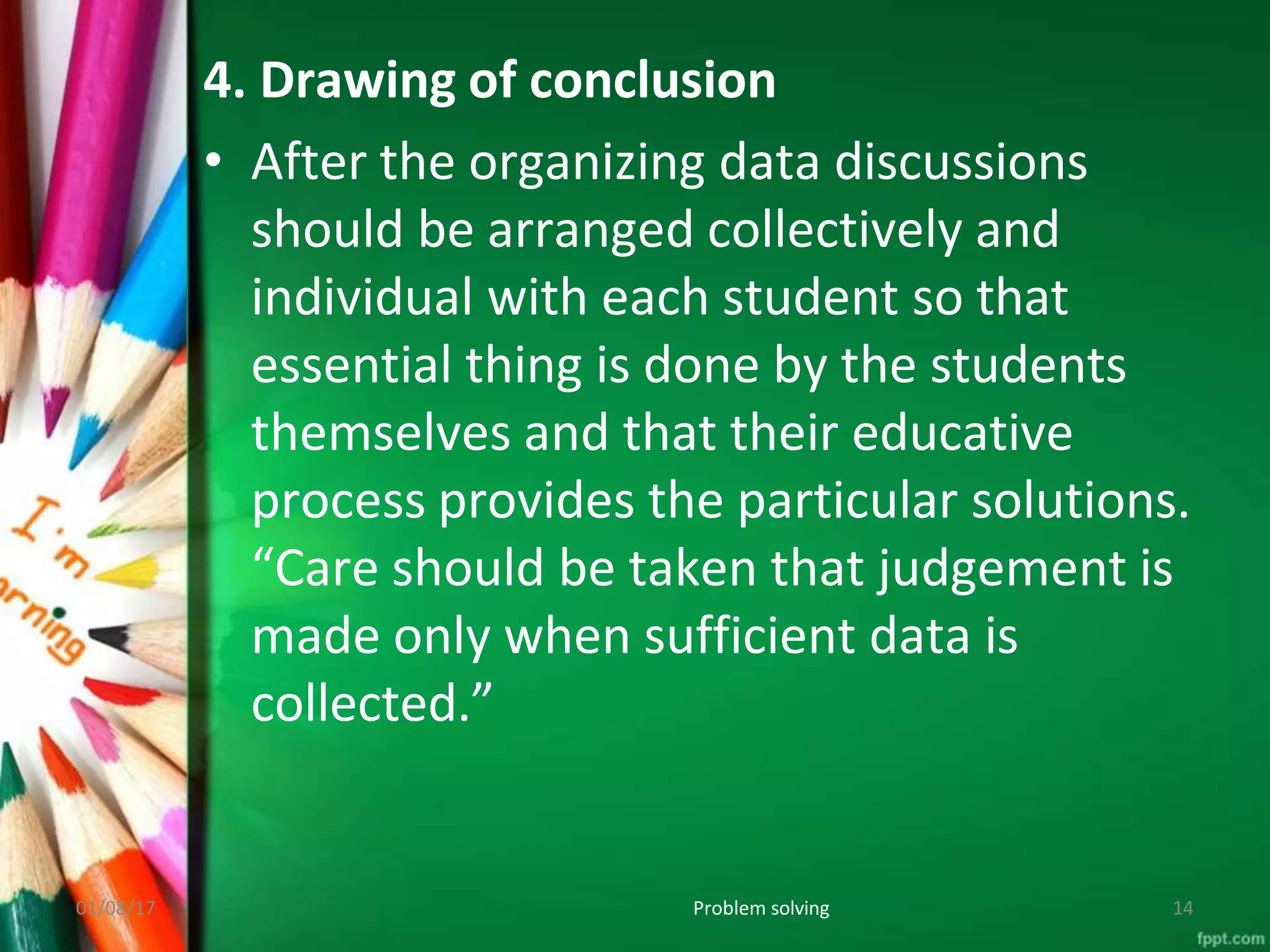 4. Drawing of conclusion
• After the organizing data discussions
should be arranged collectively and
individual with each student so that
essential thing is done by the students
themselves and that their educative
process provides the particular solutions.
“Care should be taken that judgement is
made only when sufficient data is
collected.”
01/08/17 Problem solving 14
 