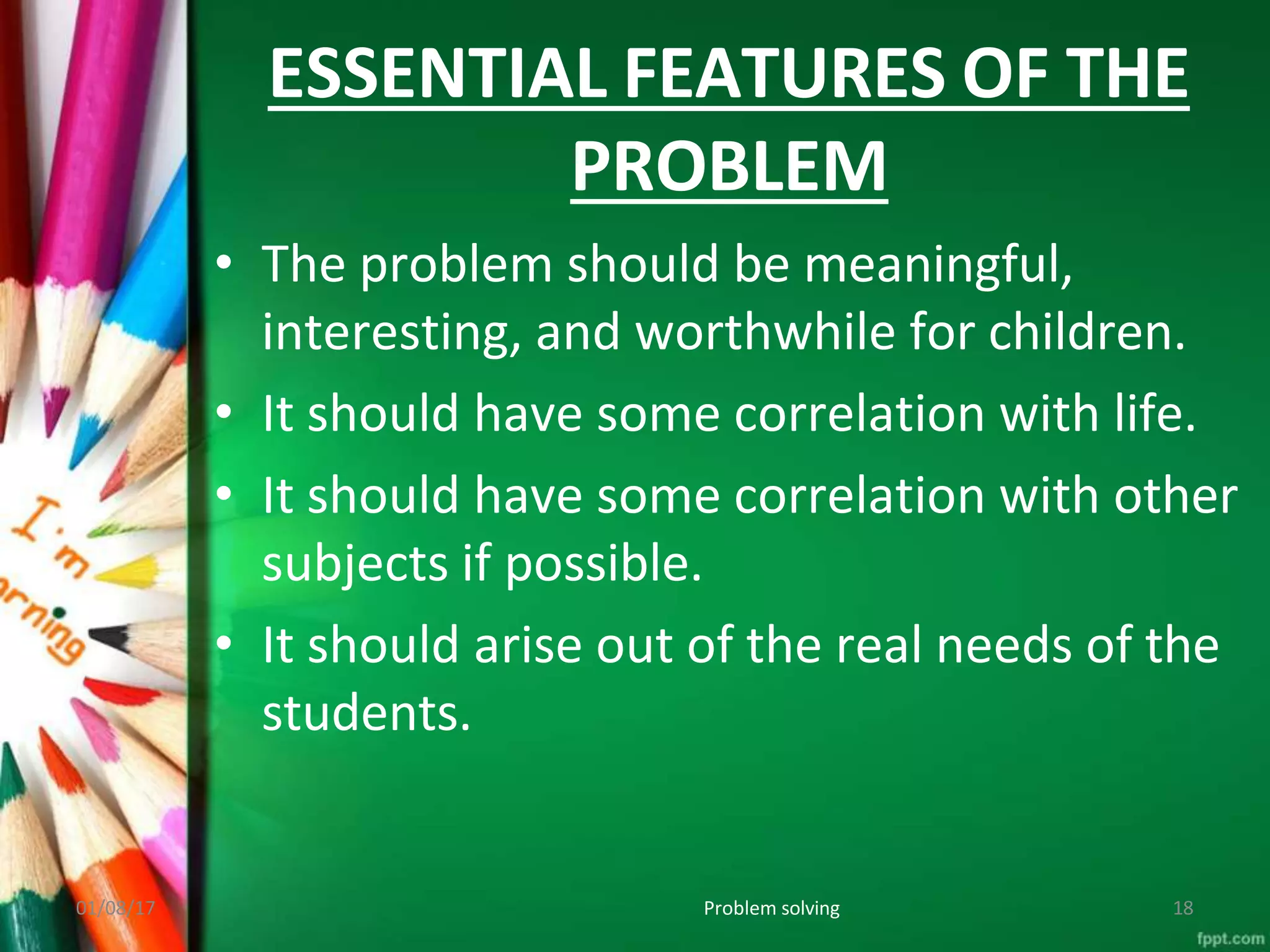 ESSENTIAL FEATURES OF THE
PROBLEM
01/08/17 Problem solving 18
• The problem should be meaningful,
interesting, and worthwhile for children.
• It should have some correlation with life.
• It should have some correlation with other
subjects if possible.
• It should arise out of the real needs of the
students.
 