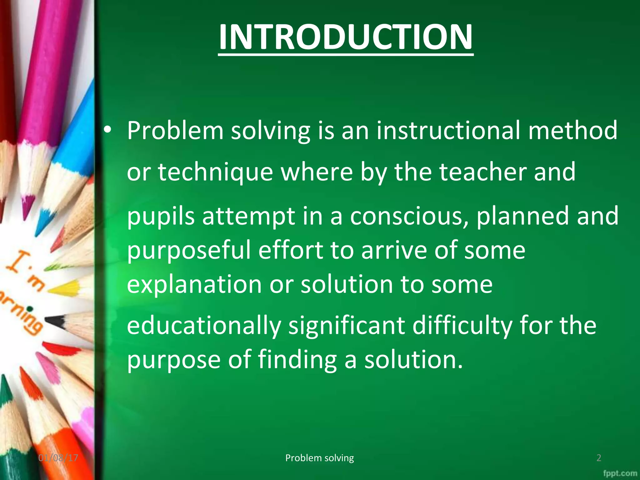 INTRODUCTION
01/08/17 Problem solving 2
• Problem solving is an instructional method
or technique where by the teacher and
pupils attempt in a conscious, planned and
purposeful effort to arrive of some
explanation or solution to some
educationally significant difficulty for the
purpose of finding a solution.
 