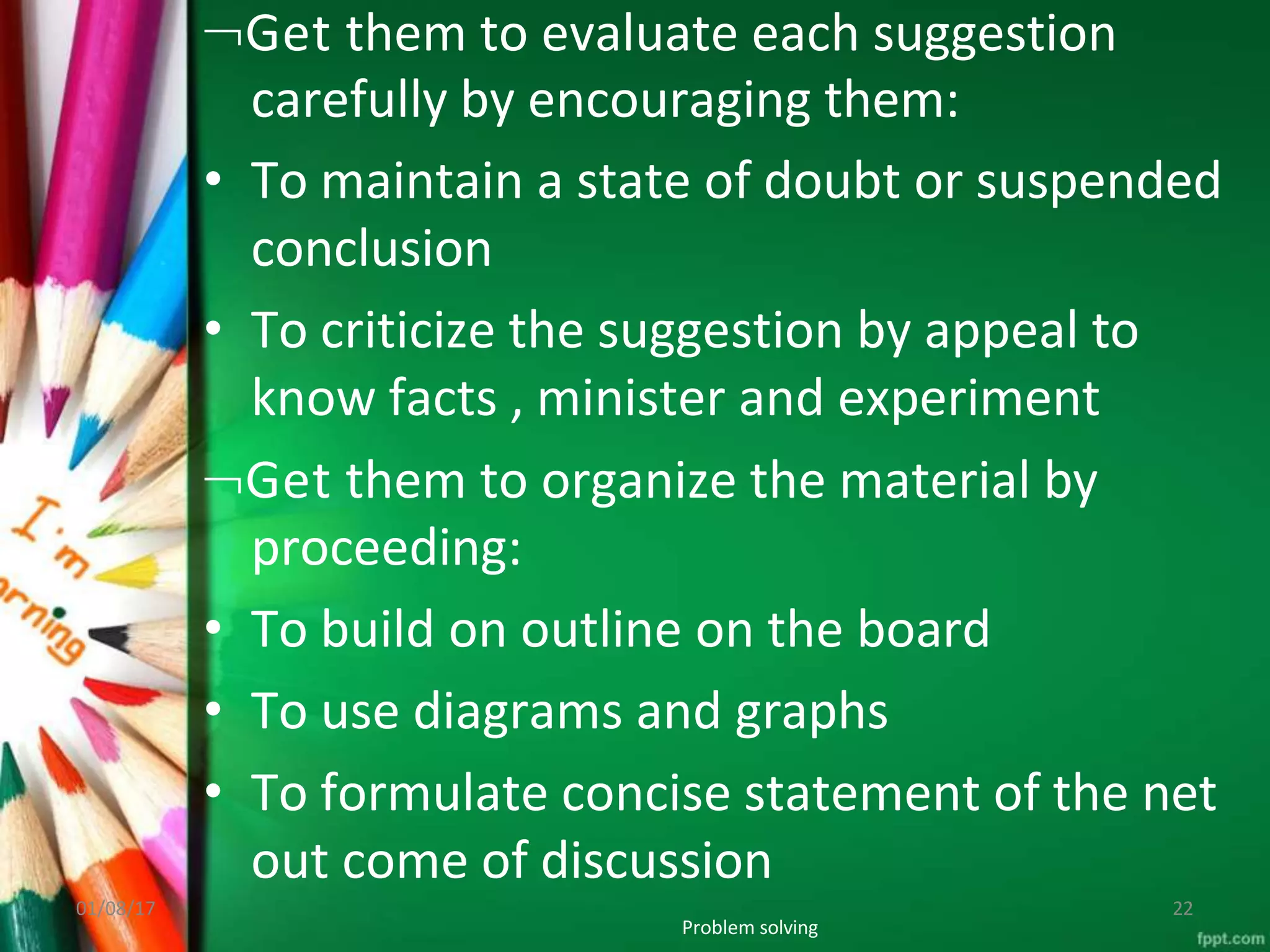 Get them to evaluate each suggestion
carefully by encouraging them:
• To maintain a state of doubt or suspended
conclusion
• To criticize the suggestion by appeal to
know facts , minister and experiment
Get them to organize the material by
proceeding:
• To build on outline on the board
• To use diagrams and graphs
• To formulate concise statement of the net
out come of discussion
Problem solving
01/08/17 22
 