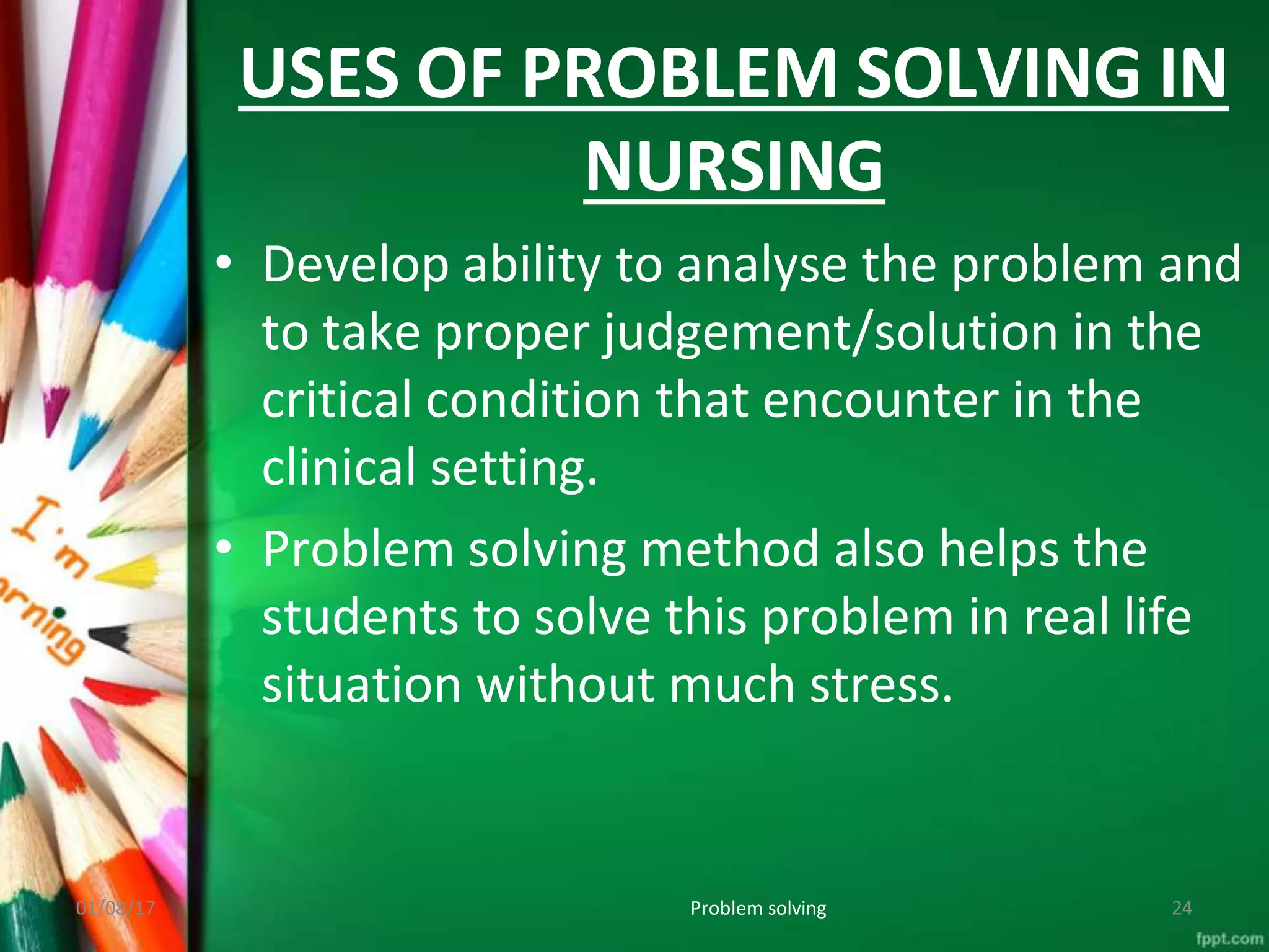 USES OF PROBLEM SOLVING IN
NURSING
01/08/17 Problem solving 24
• Develop ability to analyse the problem and
to take proper judgement/solution in the
critical condition that encounter in the
clinical setting.
• Problem solving method also helps the
students to solve this problem in real life
situation without much stress.
 