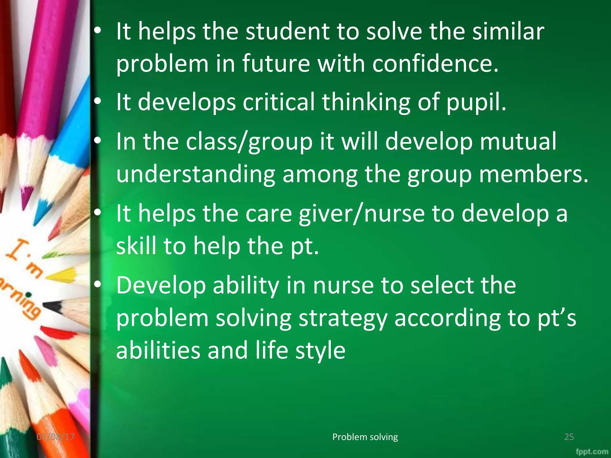• It helps the student to solve the similar
problem in future with confidence.
• It develops critical thinking of pupil.
• In the class/group it will develop mutual
understanding among the group members.
• It helps the care giver/nurse to develop a
skill to help the pt.
• Develop ability in nurse to select the
problem solving strategy according to pt’s
abilities and life style
01/08/17 Problem solving 25
 