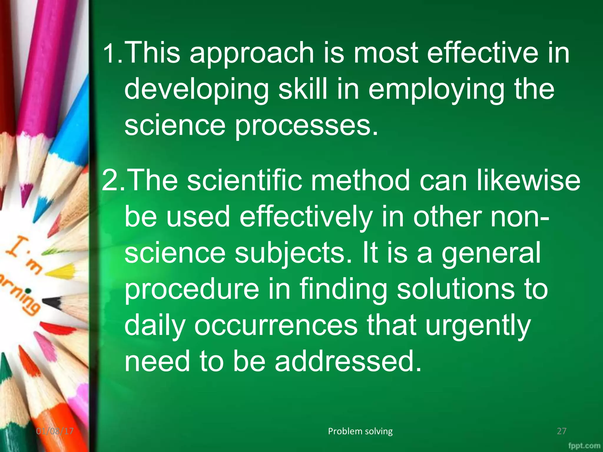 1.This approach is most effective in
developing skill in employing the
science processes.
2.The scientific method can likewise
be used effectively in other non-
science subjects. It is a general
procedure in finding solutions to
daily occurrences that urgently
need to be addressed.
01/08/17 Problem solving 27
 