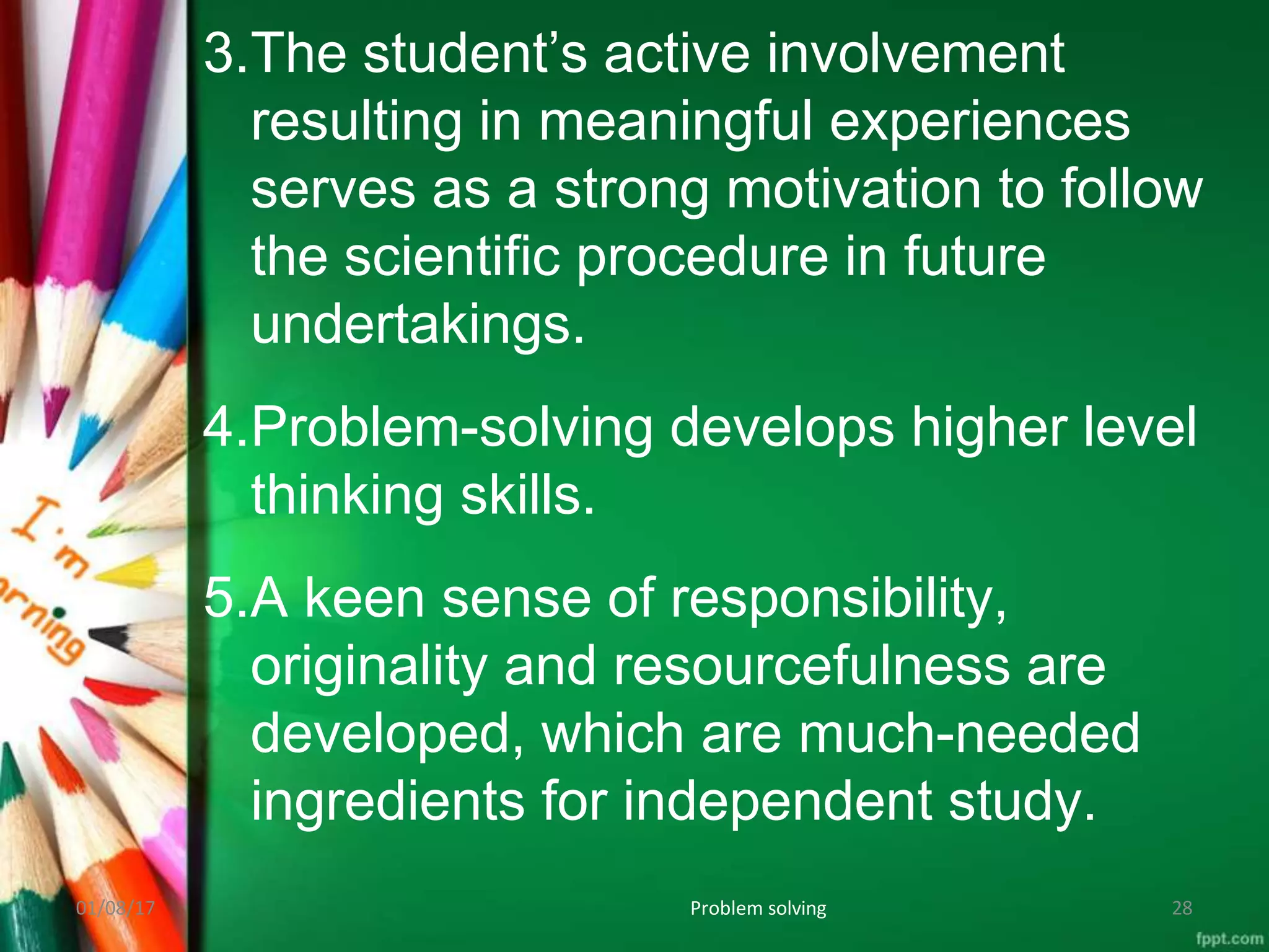 3.The student’s active involvement
resulting in meaningful experiences
serves as a strong motivation to follow
the scientific procedure in future
undertakings.
4.Problem-solving develops higher level
thinking skills.
5.A keen sense of responsibility,
originality and resourcefulness are
developed, which are much-needed
ingredients for independent study.
01/08/17 Problem solving 28
 