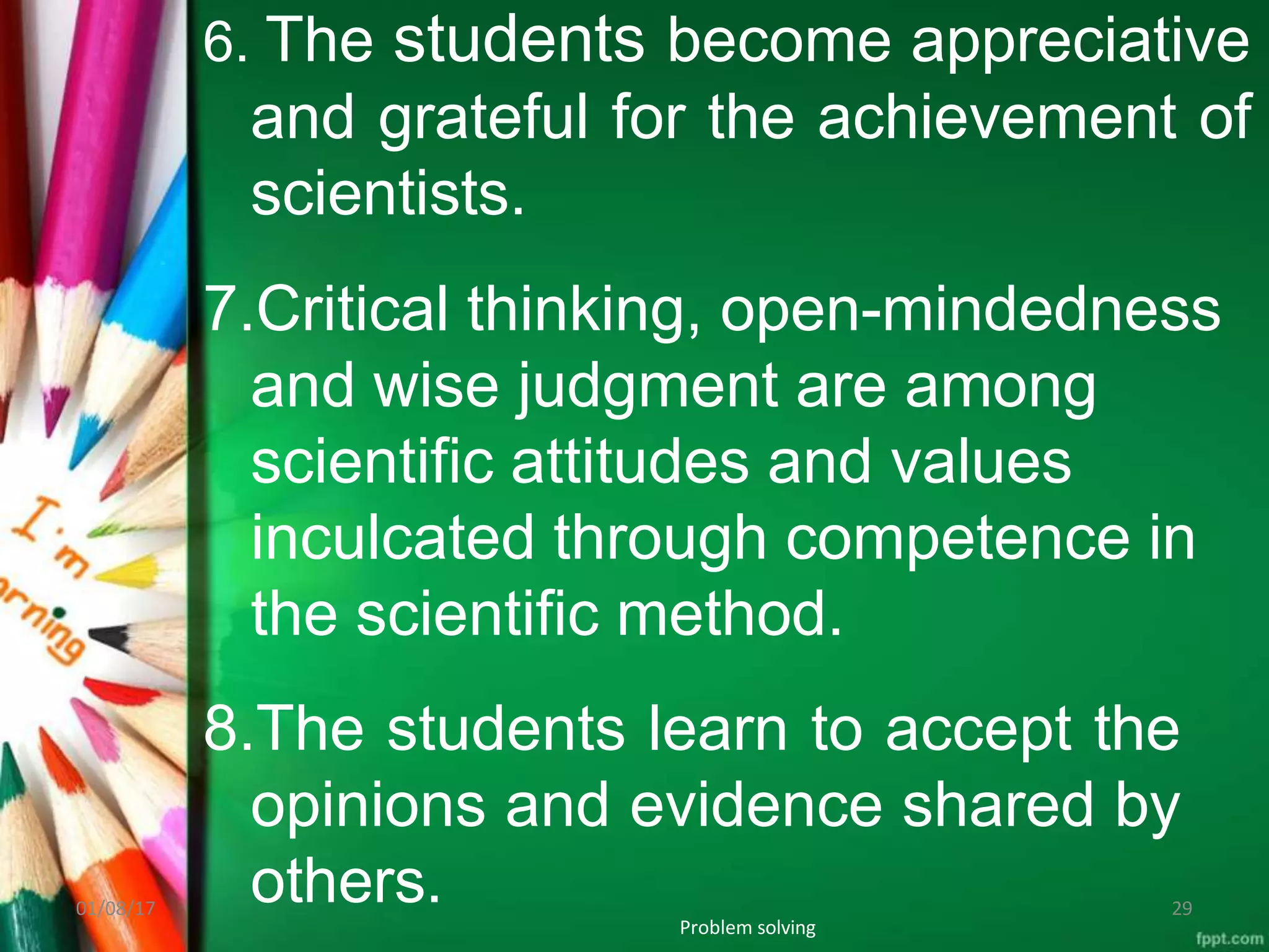 6. The students become appreciative
and grateful for the achievement of
scientists.
7.Critical thinking, open-mindedness
and wise judgment are among
scientific attitudes and values
inculcated through competence in
the scientific method.
8.The students learn to accept the
opinions and evidence shared by
others.
Problem solving
01/08/17 29
 