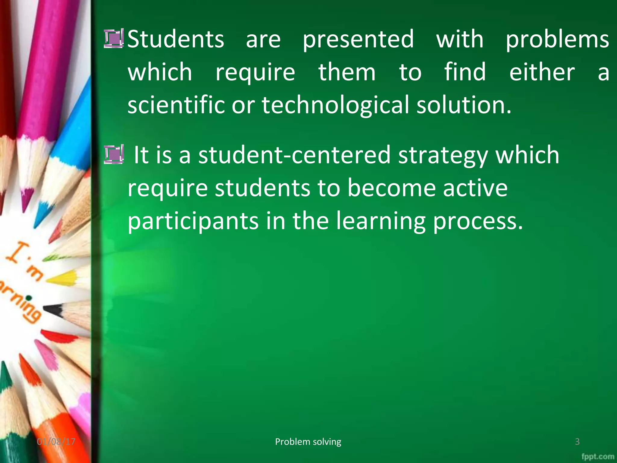 Students are presented
which require them to
with problems
find either a
scientific or technological solution.
It is a student-centered strategy which
require students to become active
participants in the learning process.
01/08/17 Problem solving 3
 