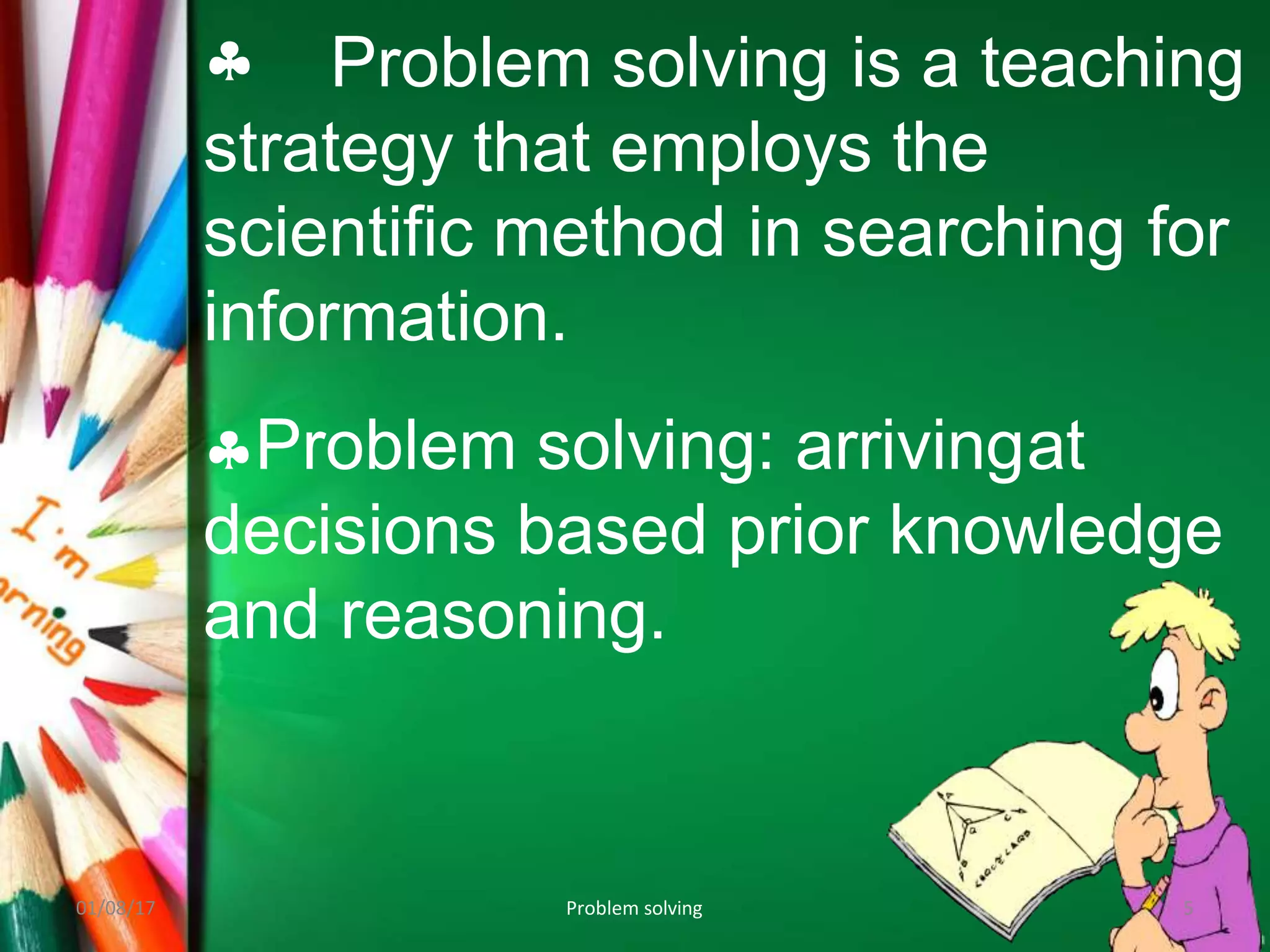  Problem solving is a teaching
strategy that employs the
scientific method in searching for
information.
Problem solving: arrivingat
decisions based prior knowledge
and reasoning.
01/08/17 Problem solving 5
 